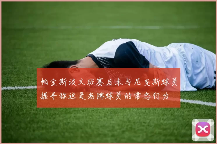 帕金斯谈文班赛后未与尼克斯球员握手称这是老牌球员的常态行为