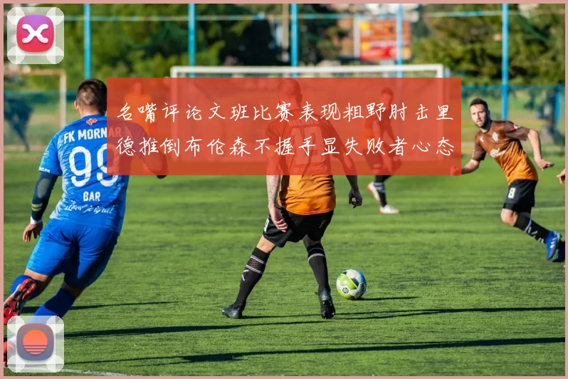 名嘴评论文班比赛表现粗野肘击里德推倒布伦森不握手显失败者心态