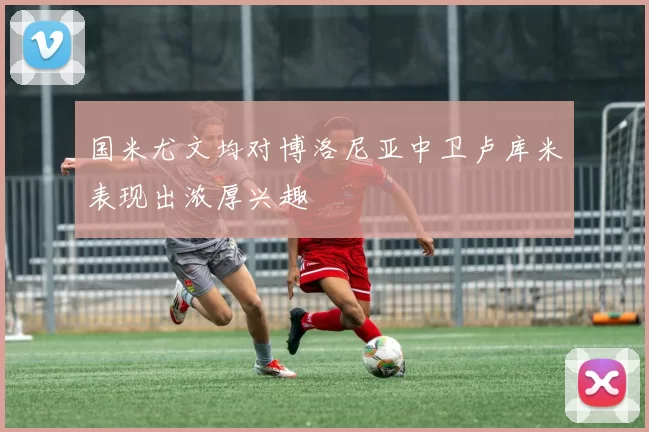 国米尤文均对博洛尼亚中卫卢库米表现出浓厚兴趣