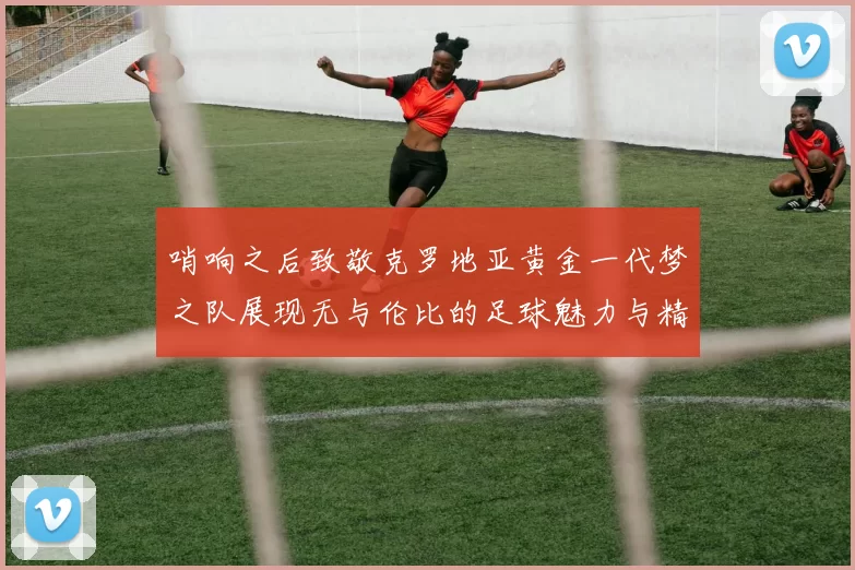 哨响之后致敬克罗地亚黄金一代梦之队展现无与伦比的足球魅力与精神
