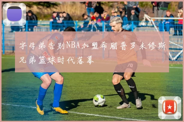 字母弟告别NBA加盟希腊普罗米修斯兄弟篮球时代落幕